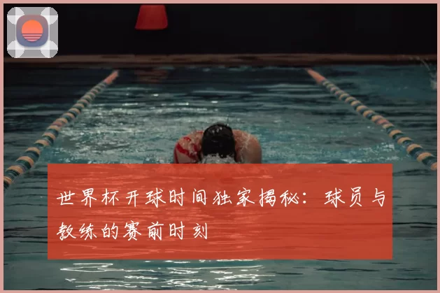 世界杯开球时间独家揭秘：球员与教练的赛前时刻