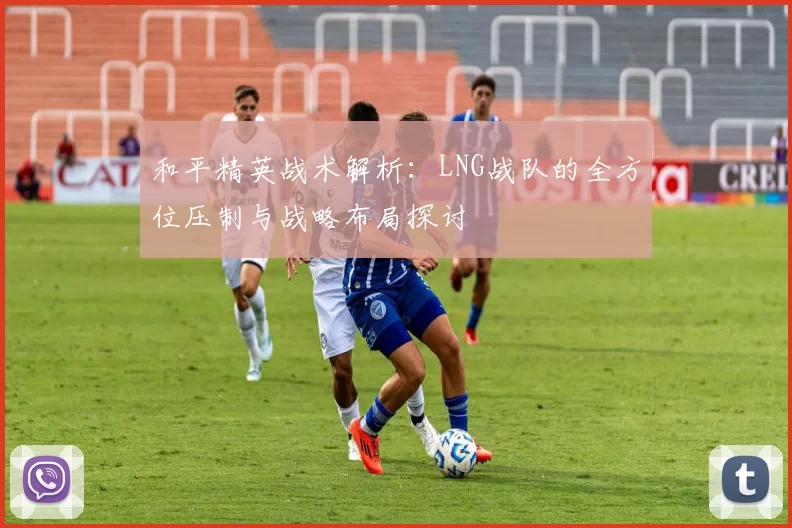 和平精英战术解析:LNG战队的全方位压制与战略布局探讨