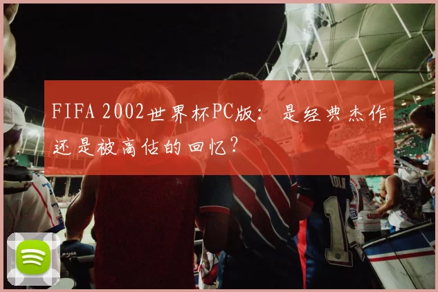 FIFA 2002世界杯PC版:是经典杰作还是被高估的回忆?