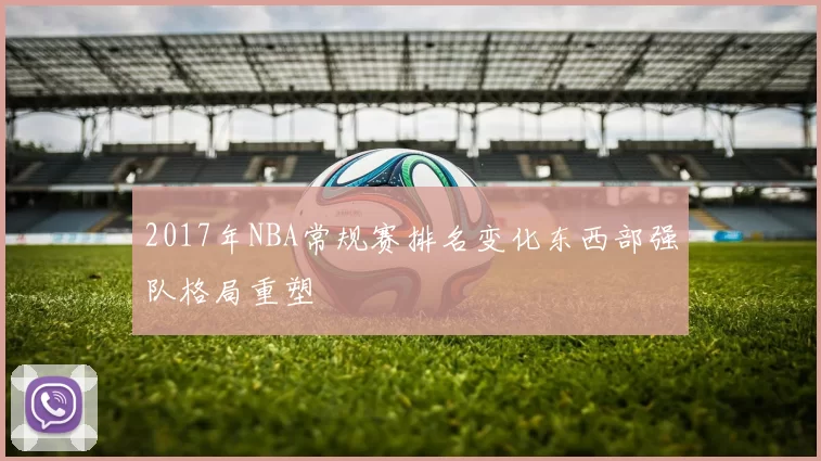 2017年NBA常规赛排名变化东西部强队格局重塑