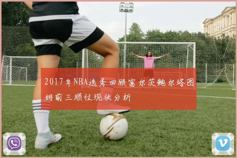 2017年NBA选秀回顾富尔茨鲍尔塔图姆前三顺位现状分析