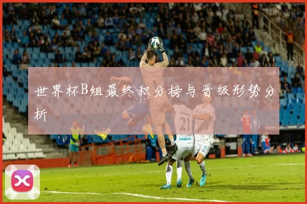 世界杯B组最终积分榜与晋级形势分析