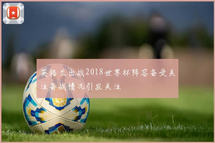 英格兰出战2018世界杯阵容备受关注备战情况引发关注