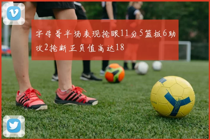 字母哥半场表现抢眼11分5篮板6助攻2抢断正负值高达18