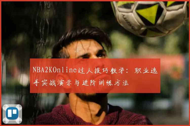 NBA2KOnline过人技巧教学：职业选手实战演示与进阶训练方法