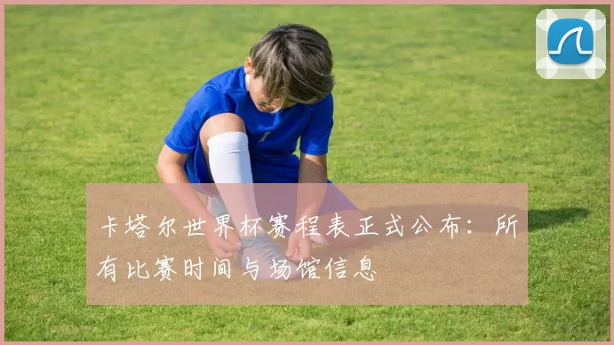 卡塔尔世界杯赛程表正式公布:所有比赛时间与场馆信息