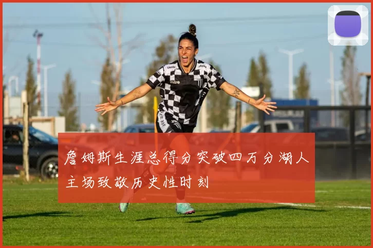 詹姆斯生涯总得分突破四万分湖人主场致敬历史性时刻