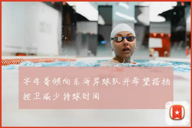 字母哥倾向东海岸球队并希望搭档控卫减少持球时间