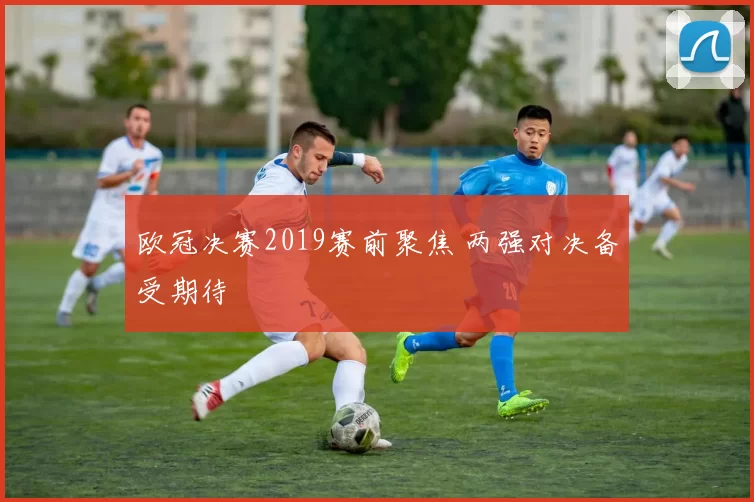 欧冠决赛2019赛前聚焦 两强对决备受期待