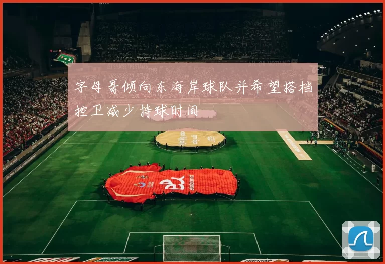 字母哥倾向东海岸球队并希望搭档控卫减少持球时间