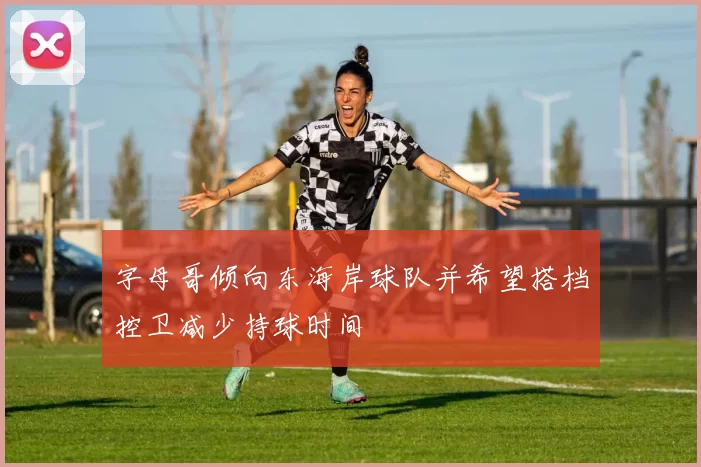 字母哥倾向东海岸球队并希望搭档控卫减少持球时间