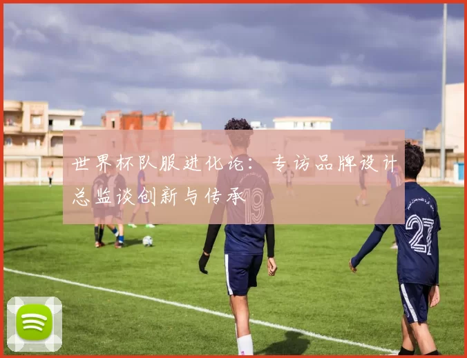 世界杯队服进化论:专访品牌设计总监谈创新与传承