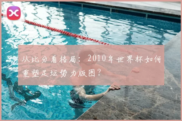 从比分看格局：2010年世界杯如何重塑足坛势力版图？