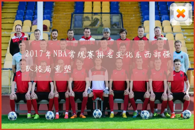 2017年NBA常规赛排名变化东西部强队格局重塑