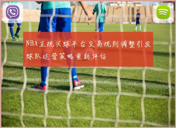 NBA正规买球平台交易规则调整引发球队运营策略重新评估