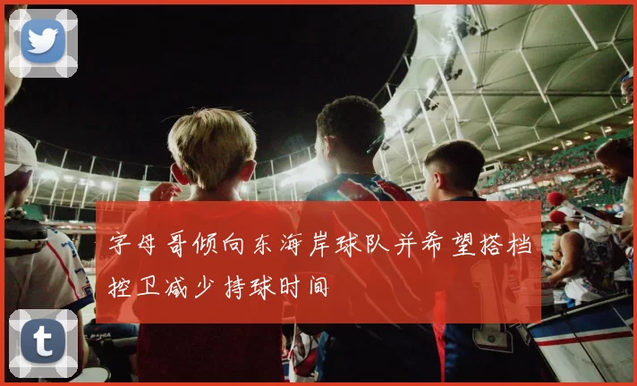 字母哥倾向东海岸球队并希望搭档控卫减少持球时间