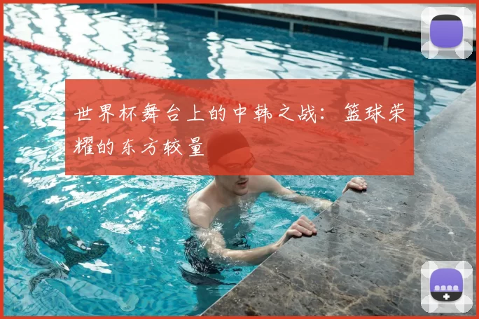 世界杯舞台上的中韩之战:篮球荣耀的东方较量