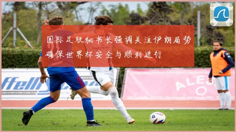 国际足联秘书长强调关注伊朗局势确保世界杯安全与顺利进行