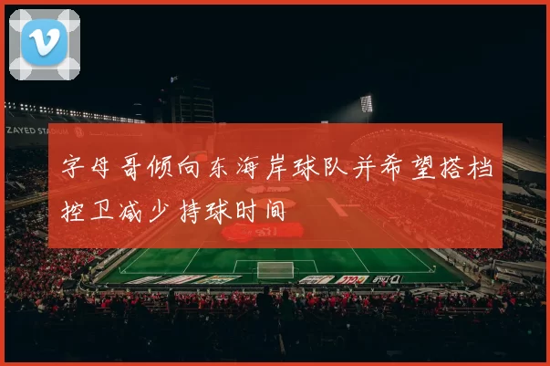 字母哥倾向东海岸球队并希望搭档控卫减少持球时间