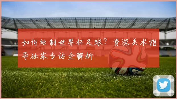 如何绘制世界杯足球？资深美术指导独家专访全解析