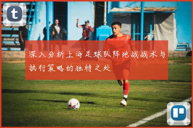 深入分析上海足球队阵地战战术与执行策略的独特之处
