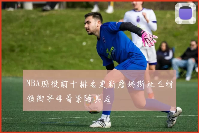 NBA现役前十排名更新詹姆斯杜兰特领衔字母哥紧随其后