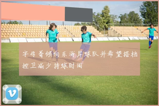 字母哥倾向东海岸球队并希望搭档控卫减少持球时间