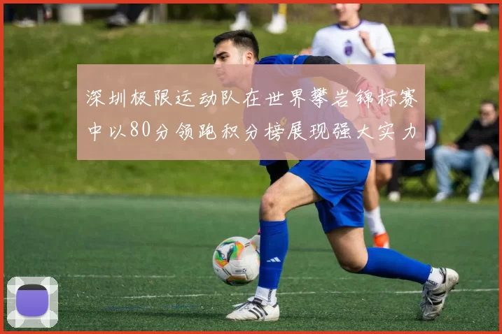 深圳极限运动队在世界攀岩锦标赛中以80分领跑积分榜展现强大实力