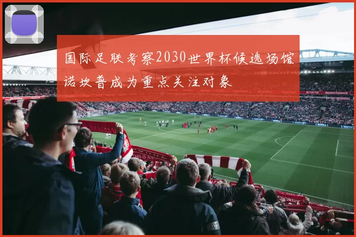 国际足联考察2030世界杯候选场馆诺坎普成为重点关注对象