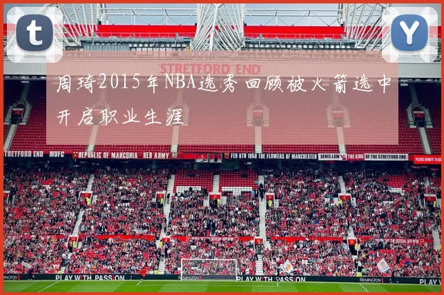 周琦2015年NBA选秀回顾被火箭选中开启职业生涯