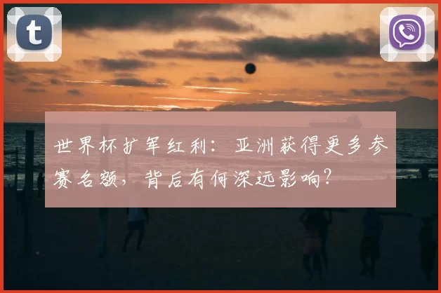 世界杯扩军红利：亚洲获得更多参赛名额，背后有何深远影响？