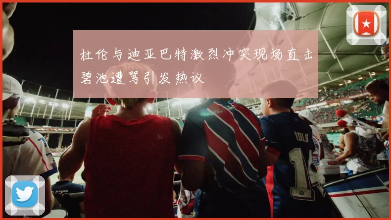 杜伦与迪亚巴特激烈冲突现场直击碧池遭骂引发热议