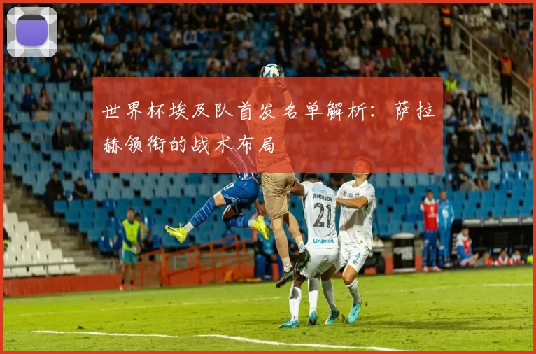 世界杯埃及队首发名单解析:萨拉赫领衔的战术布局