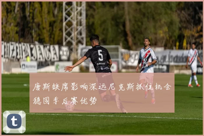 唐斯缺席影响深远尼克斯抓住机会稳固季后赛优势