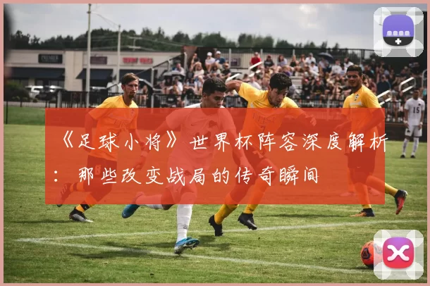 《足球小将》世界杯阵容深度解析：那些改变战局的传奇瞬间
