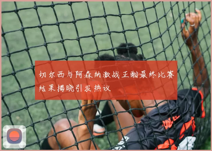 切尔西与阿森纳激战正酣最终比赛结果揭晓引发热议