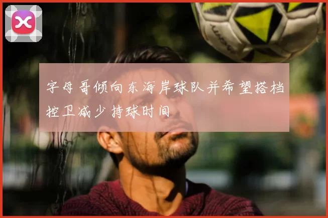 字母哥倾向东海岸球队并希望搭档控卫减少持球时间