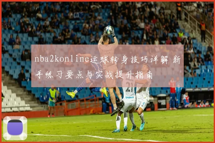 nba2konline运球转身技巧详解 新手练习要点与实战提升指南