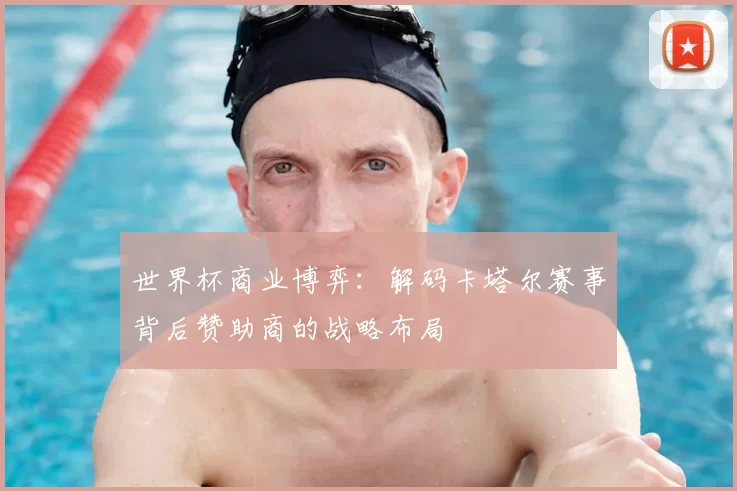 世界杯商业博弈：解码卡塔尔赛事背后赞助商的战略布局