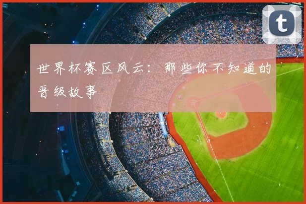 世界杯赛区风云：那些你不知道的晋级故事