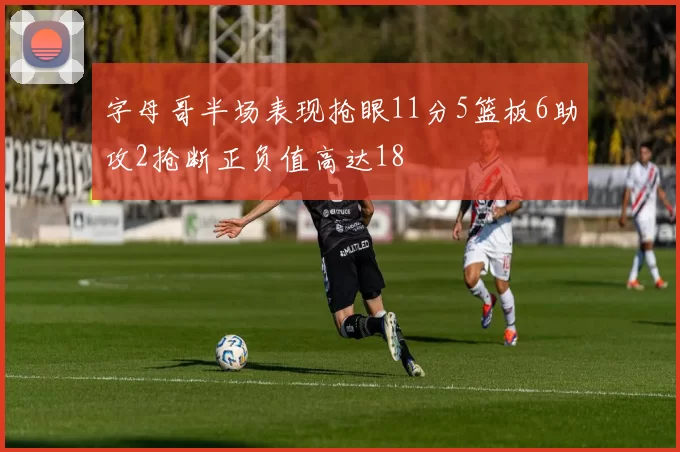 字母哥半场表现抢眼11分5篮板6助攻2抢断正负值高达18