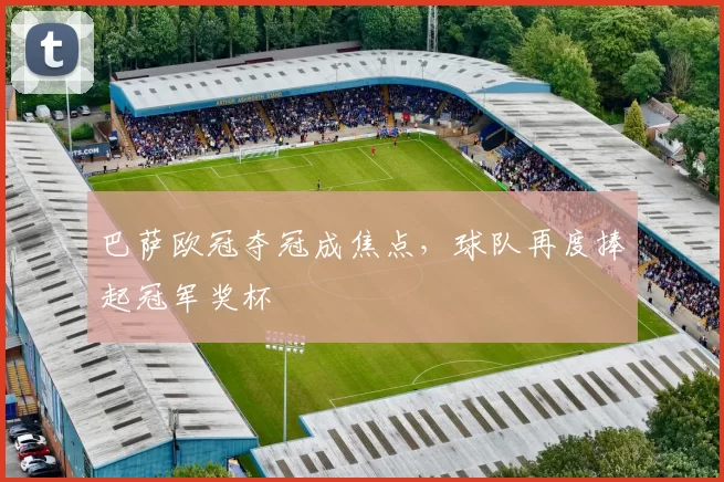 巴萨欧冠夺冠成焦点,球队再度捧起冠军奖杯